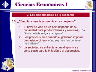 3. Los diez principios de la economía 3.3. ¿Cómo funciona la economía en su conjunto? El nivel de vida de un país depende de su capacidad para producir bienes y servicios ; o “la fábula de la hormiga y la cigarra”. Los precios suben cuando el gobierno imprime demasiado dinero ; o “no soy más rico por tener más billetes” La sociedad se enfrenta a una disyuntiva a corto plazo para la inflación y el desempleo. 