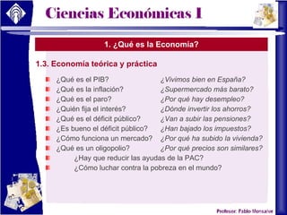 1. ¿Qué es la Economía? 1.3. Economía teórica y práctica ¿Qué es el PIB? ¿Vivimos bien en España?  ¿Qué es la inflación? ¿Supermercado más barato? ¿Qué es el paro? ¿Por qué hay desempleo? ¿Quién fija el interés?  ¿Dónde invertir los ahorros? ¿Qué es el déficit público? ¿Van a subir las pensiones? ¿Es bueno el déficit público? ¿Han bajado los impuestos? ¿Cómo funciona un mercado? ¿Por qué ha subido la vivienda? ¿Qué es un oligopolio? ¿Por qué precios son similares? ¿Hay que reducir las ayudas de la PAC? ¿Cómo luchar contra la pobreza en el mundo? 