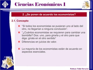 2. ¿Se ponen de acuerdo los economistas? 2.1. Concepto “ Si todos los economistas se pusieran uno al lado del otro, no llegarían a ninguna conclusión”. “ ¿Cuántos economistas se requieren para cambiar una bombilla? Dos: uno, para girarla y el otro para que diga: gírala en el otro sentido” Diferencias en juicios de valor. La mayoría de los economistas están de acuerdo en aspectos esenciales. 