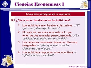 3. Los diez principios de la economía 3.1. ¿Cómo toman las decisiones los individuos? Los individuos se enfrentan a disyuntivas ; o  “El que algo quiere algo le cuesta” El coste de una cosa es aquello a lo que tenemos que renunciar para conseguirla ; o  “La actividad económica como sacrificio” Las personas racionales piensan en términos marginales ; o “ ¿Por qué valen más los diamantes que el agua?” Los individuos responden a los incentivos ; o “¿Qué me das a cambio?” 