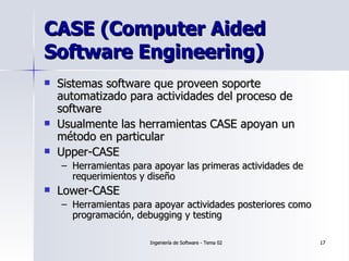 CASE (Computer Aided Software Engineering) Sistemas software que proveen soporte automatizado para actividades del proceso de software Usualmente las herramientas CASE apoyan un método en particular Upper-CASE Herramientas para apoyar las primeras actividades de requerimientos y diseño Lower-CASE Herramientas para apoyar actividades posteriores como programación, debugging y testing 