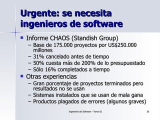 Urgente: se necesita ingenieros de software Informe CHAOS (Standish Group) Base de 175.000 proyectos por US$250.000 millones 31% cancelado antes de tiempo 50% cuesta más de 200% de lo presupuestado Sólo 16% completados a tiempo Otras experiencias Gran porcentaje de proyectos terminados pero resultados no se usan Sistemas instalados que se usan de mala gana Productos plagados de errores (algunos graves) 