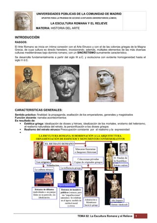 UNIVERSIDADES PÚBLICAS DE LA COMUNIDAD DE MADRID
APUNTES PARA LA PRUEBAS DE ACCESO A ESTUDIOS UNIVERSITARIOS (LOMCE)
LA ESCULTURA ROMANA Y EL RELIEVE
MATERIA: HISTORIA DEL ARTE
TEMA 02: La Escultura Romana y el Relieve 1
INTRODUCCIÓN
RASGOS:
El Arte Romano se inicia en íntima conexión con el Arte Etrusco y con el de las colonias griegas de la Magna
Grecia, de cuya cultura es directo heredero, incorporando, además, múltiples elementos de las más diversas
culturas mediterráneas bajo dominio romano, con un SINCRETISMO sumamente característico.
Se desarrolla fundamentalmente a partir del siglo III a.C. y evoluciona con evidente homogeneidad hasta el
siglo V d.C.
CARACTERISTICAS GENERALES:
Sentido práctico: finalidad: la propaganda, exaltación de los emperadores, generales y magistrados
Función docente: narraba acontecimientos
Es resultado de:
 Estética griega: idealización de dioses y héroes, idealización de los mortales, erotismo del helenismo,
el realismo naturalista del retrato, la personificación e los dioses griegos
 Realismo del retrato etrusco Preocupación constante por el realismo y la expresividad

 