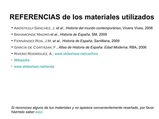 Aróstegui Sánchez, J.  et al. ,   Historia del mundo contemporáneo , Vicens Vives, 2008 Bahamonde Magro  et al. ,  Historia de España , SM, 2009 Fernández Ros, J.M.  et al. ,  Historia de España , Santillana, 2009 García de Cortázar, F.,  Atlas de Historia de España. Edad Moderna , RBA, 2006 Rivero Rodríguez, A.,   www.slideshare.net/canfora Wikipedia www.slideshare.net/landa REFERENCIAS de los materiales utilizados Si reconoces alguno de tus materiales y no aparece convenientemente reseñado, por favor házmelo saber  aquí . 