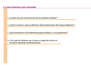¿Cuáles eran las motivaciones de los sectores carlistas? ¿Cómo se lleva a cabo el definitivo desmantelamiento del Antiguo Régimen? ¿Qué caracteriza a los diferentes grupos políticos y a sus gobiernos? Lo que tenemos que aprender 4. ¿Por qué los militares van a tener un papel tan activo en la política española contemporánea? 