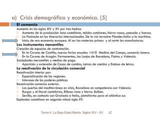 a)  Crisis demográfica y económica. [5] El comercio Aumento en los siglos XIV y XV por tres hechos: Aumento de la producción: lana castellana, tejidos catalanes, hierro vasco, pescado y barcos. La Península en los itinerarios internacionales. De la vía terrestre Flandes-Italia a la marítima. Inicio de una economía europea. Al sur las materias primas  y al norte las manufacturas.  Los instrumentos mercantiles Creación de espacios de contratación. En la Corona de Castilla, nuevas ferias anuales: 1410  Medina del Campo, comercio lanero. En la Corona de Aragón. Permanentes, las Lonjas de Barcelona, Palma y Valencia. Sociedades mercantiles y medios de pago. Aparición y extensión de Casas de cambio; Letras de cambio y Endoso de letras. La reactivación de la circulación comercial Reactivación interior por: Especialización de las regiones. Intereses de los poderes públicos Reactivación comercio exterior. Los puertos del mediterráneo en crisis, Barcelona en competencia con Valencia. Burgos y el litoral cantábrico, Bilbao: lana y hierro. Bullían. Sevilla, en contacto con Granada e Italia, plataforma para el atlántico sur. Esplendor castellano en segunda mitad siglo XV. JC Tema 4. La Baja Edad Media. Siglos XIV - XV. 
