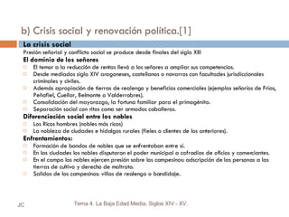 b) Crisis social y renovación política.[1] La crisis social Presión señorial y conflicto social se produce desde finales del siglo XIII El dominio de los señores El temor a la reducción de rentas llevó a los señores a ampliar sus competencias. Desde mediados siglo XIV aragoneses, castellanos o navarros con facultades jurisdiccionales criminales y civiles. Además apropiación de tierras de realengo y beneficios comerciales (ejemplos señoríos de Frías, Peñafiel, Cuellar, Belmonte o Valderrobres). Consolidación del mayorazgo, la fortuna familiar para el primogénito.  Separación social con ritos como ser armados caballeros. Diferenciación social entre los nobles Los Ricos hombres (nobles más ricos) La nobleza de ciudades e hidalgos rurales (fieles o clientes de los anteriores). Enfrentamientos: Formación de bandos de nobles que se enfrentaban entre sí. En las ciudades los nobles disputaron el poder municipal a cofradías de oficios y comerciantes. En el campo los nobles ejercen presión sobre los campesinos: adscripción de las personas a las tierras de cultivo y derecho de maltrato. Salidas de los campesinos: villas de realengo o bandidaje. JC Tema 4. La Baja Edad Media. Siglos XIV - XV. 