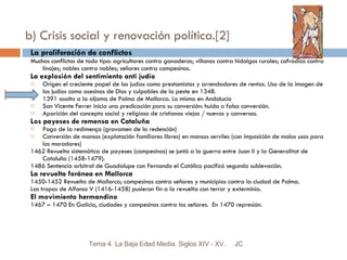 b) Crisis social y renovación política.[2] La proliferación de conflictos Muchos conflictos de todo tipo: agricultores contra ganaderos; villanos contra hidalgos rurales; cofradías contra linajes; nobles contra nobles; señores contra campesinos. La explosión del sentimiento anti judío Origen el creciente papel de los judíos como prestamistas y arrendadores de rentas. Uso de la imagen de los judíos como asesinos de Dios y culpables de la peste en 1348. 1391 asalto a la aljama de Palma de Mallorca. Lo mismo en Andalucía San Vicente Ferrer inicia una predicación para su conversión: huída o falsa conversión. Aparición del concepto social y religioso de cristianos viejos / nuevos y conversos. Los payeses de remensa en Cataluña Pago de la redimença (gravamen de la redención) Conversión de mansos (explotación familiares libres) en mansos serviles (con imposición de malos usos para los moradores) 1462 Revuelta sistemática de payeses (campesinos) se juntó a la guerra entre Juan II y la Generalitat de Cataluña (1458-1479). 1486 Sentencia arbitral de Guadalupe con Fernando el Católico pacificó segunda sublevación. La revuelta foránea en Mallorca 1450-1452 Revuelta de Mallorca; campesinos contra señores y municipios contra la ciudad de Palma. Las tropas de Alfonso V (1416-1458) pusieron fin a la revuelta con terror y exterminio. El movimiento hermandino 1467 – 1470 En Galicia, ciudades y campesinos contra los señores.  En 1470 represión. JC Tema 4. La Baja Edad Media. Siglos XIV - XV. 