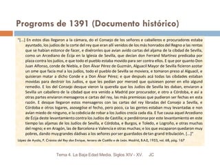 Progroms de 1391 (Documento histórico) "[...] En estos días llegaron a la cámara, do el Consejo de los señores e caballeros e procuradores estaba ayuntado, los judíos de la corte del rey que eran allí venidos de los más honrados del Regno a las rentas que se habían estonce de facer, e dixéronles que avían avido cartas del aljama de la cibdad de Sevilla, como un Arcediano de Écija en la Iglesia de Sevilla, que decían don Ferrand Martínez predicaba por plaza contra los judíos, e que todo el pueblo estaba movido para ser contra ellos. E que por quanto Don Juan Alfonso, conde de Niebla, e Don Álvar Pérez de Guzmán, Alguacil Mayor de Sevilla ficieron azotar un ome que facía mal a los judíos, todo el pueblo de Sevilla se moviera, e tomaron preso al Alguacil, e quisieran matar a dicho Conde e a Don Álvar Pérez; e que después acá todas las cibdades estaban movidas para destroir los Judíos, e que les pedían por merced que quisiesen poner en ello algund remedio. E los del Consejo desque vieron la querella que los Judíos de Sevilla les daban, enviaron a Sevilla un caballero de la cibdad que era venido a Madrid por procurador, e otro a Córdoba, e así a otras partes enviaron mensageros e cartas del rey, las más premiosas que pudieron ser fechas en esta razón. E desque llegaron estos mensageros con las cartas del rey libradas del Consejo a Sevilla, e Córdoba e otros logares, asosegóse el fecho, pero poco, ca las gentes estaban muy levantadas e non avían miedo de ninguno, e la cobdicia de robar a los Judíos crecía cada día. E fue causa aquel Arcediano de Écija deste levantamiento contra los Judíos de Castilla; e perdiéronse por este levantamiento en este tiempo las aljamas de los Judíos de Sevilla, e Córdoba, e Burgos, e Toledo, e Logroño, e otras muchas del regno; e en Aragón, las de Barcelona e Valencia e otras muchas; e los que escaparon quedaron muy pobres, dando muy grandes dádivas a los señores por ser guardados de tan grand tribulación. [...]"  López de Ayala, P.  Crónica del Rey don Enrique, tercero de Castilla e de León . Madrid, B.A.E, 1953, vol. 68, pág. 167  JC Tema 4. La Baja Edad Media. Siglos XIV - XV. 