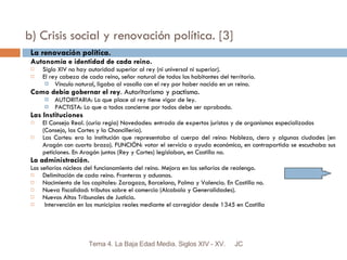 b) Crisis social y renovación política. [3] La renovación política. Autonomía e identidad de cada reino.  Siglo XIV no hay autoridad superior al rey (ni universal ni superior). El rey cabeza de cada reino, señor natural de todos los habitantes del territorio. Vinculo natural, ligaba al vasallo con el rey por haber nacido en un reino. Como debía gobernar el rey . Autoritarismo y pactismo.  AUTORITARIA: Lo que place al rey tiene vigor de ley. PACTISTA: Lo que a todos concierne por todos debe ser aprobado. Las Instituciones El Consejo Real. (curia regia) Novedades: entrada de expertos juristas y de organismos especializados (Consejo, las Cortes y la Chancillería). Las Cortes: era la institución que representaba al cuerpo del reino: Nobleza, clero y algunas ciudades (en Aragón con cuarto brazo). FUNCIÓN: votar el servicio o ayuda económica, en contrapartida se escuchaba sus peticiones. En Aragón juntos (Rey y Cortes) legislaban, en Castilla no. La administración. Los señoríos núcleos del funcionamiento del reino. Mejora en los señoríos de realengo.  Delimitación de cada reino. Fronteras y aduanas. Nacimiento de las capitales: Zaragoza, Barcelona, Palma y Valencia. En Castilla no. Nueva fiscalidad: tributos sobre el comercio (Alcabala y Generalidades).  Nuevos Altos Tribunales de Justicia. Intervención en los municipios reales mediante el corregidor desde 1345 en Castilla JC Tema 4. La Baja Edad Media. Siglos XIV - XV. 