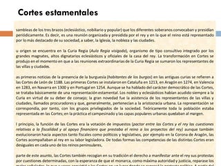 Cortes estamentales Asambleas de los tres brazos (eclesiástico, nobiliario y popular) que los diferentes soberanos convocaban y presidían periódicamente. Es decir, es una reunión organizada y presidida por el rey y en la que el reino está representado por lo más destacado de su sociedad, a saber, la Iglesia, la nobleza y las ciudades. Su origen se encuentra en la Curia Regia ( Aula Regia visigoda ), organismo de tipo consultivo integrado por los grandes magnates, altos dignatarios eclesiásticos y oficiales de la casa del rey. La transformación en Cortes se produjo en el momento en que a las reuniones extraordinarias de la Curia Regia se sumaron los representantes de las villas y ciudades. Las primeras noticias de la presencia de la burguesía ( habitantes de los burgos ) en las antiguas curias se refieren a las Cortes de León de 1188. Las primeras Cortes se instalaron en Cataluña en 1213, en Aragón en 1274, en Valencia en 1283, en Navarra en 1300 y en Portugal en 1254. Aunque se ha hablado del carácter democrático de las Cortes, se trataba básicamente de una representación estamental. Los nobles y eclesiásticos habían acudido siempre a la Curia en virtud de su deber de consejo; la gran novedad fue la asistencia de los representantes de las villas y ciudades, llamados procuradores y que, generalmente, pertenecían a la aristocracia urbana. La representación se correspondía, por tanto, con los grupos privilegiados de la sociedad. Teóricamente toda la población estaba representada en las Cortes; en la práctica el campesinado y las capas populares urbanas quedaban al margen.  Al principio, la función de las Cortes era la votación de impuestos ( pactar entre las Cortes y el rey las cuestiones relativas a la fiscalidad y al apoyo financiero que prestaba el reino a los proyectos del rey)  aunque también evolucionaron hacia aspectos tanto fiscales como políticos y legislativos, por ejemplo en la Corona de Aragón, las Cortes acompañaban al rey en su labor legisladora. De todas formas las competencias de las distintas Cortes eran desiguales en cada uno de los reinos peninsulares,  Aparte de este asunto, las Cortes también recogían en su tradición el derecho a manifestar ante el rey sus protestas por cuestiones determinadas, con la esperanza de que el monarca, como máxima autoridad y justicia, reparase los males señalados, lo que a veces convirtió a las Cortes en un lugar donde se expresó la protesta política. A partir del siglo XVI las Cortes perdieron su antigua importancia. JC Tema 4. La Baja Edad Media. Siglos XIV - XV. 