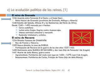 c) La evolución política de los reinos. [1] El reino de Granada 1246 Acuerdo entre Fernando III el Santo y el linaje Nasrí. Reino Nazarí de Granada (provincias de Granada, Málaga y Almería) 1340 Batalla del Salado. Alfonso XI y los Benimerines del Norte de África. Desde 1340 – 1492 marcado por 4 hechos: Cerco castellano  Luchas entre linajes: Zegries contra Avencerrajes. Intensa actividad artesanal y mercantil. Esplendor intelectual y artístico. El reino de Navarra 1234 Dinastía francesa de CHAMPAÑA Rey de Francia y Navarra. 1329 Nueva dinastía, la casa de EVREUX. Participación de Navarra en la guerra de los cien años 1337-1453. 1420 Matrimonio entre BLANCA DE NAVARRA y don Juan (hijo de Fernando I de Aragón) 1441 Muerte de doña Blanca, guerra entre: Agramonteses. Partidarios del viudo Juan (que en 1458 – 1479) Juan II de Aragón. Beaumonteses. Partidarios de Carlos, Príncipe de Viana (hijo de doña Blanca). JC Tema 4. La Baja Edad Media. Siglos XIV - XV. 
