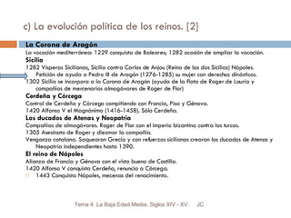 c) La evolución política de los reinos. [2] La Corona de Aragón La vocación mediterránea: 1229 conquista de Baleares; 1282 ocasión de ampliar la vocación. Sicilia 1282 Vísperas Sicilianas, Sicilia contra Carlos de Anjou (Reino de las dos Sicilias) Nápoles. Petición de ayuda a Pedro III de Aragón (1276-1285) su mujer con derechos dinásticos. 1302 Sicilia se incorpora a la Corona de Aragón (ayuda de la flota de Roger de Lauria y compañías de mercenarios almogávares de Roger de Flor) Cerdeña y Córcega Control de Cerdeña y Córcega compitiendo con Francia, Pisa y Génova. 1420 Alfonso V el Magnánimo (1416-1458). Sólo Cerdeña. Los ducados de Atenas y Neopatria Compañías de almogávares. Roger de Flor con el imperio bizantino contra los turcos. 1305 Asesinato de Roger y diezmar la compañía. Venganza catalana. Saquearon Grecia y con refuerzos sicilianos crearon los ducados de Atenas y Neopatria independientes hasta 1390. El reino de Nápoles Alianza de Francia y Génova con el visto bueno de Castilla. 1420 Alfonso V conquista Cerdeña, renuncia a Córcega. 1443 Conquista Nápoles, mecenas del renacimiento. JC Tema 4. La Baja Edad Media. Siglos XIV - XV. 
