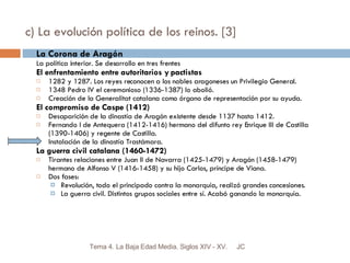 c) La evolución política de los reinos. [3] La Corona de Aragón La política interior. Se desarrollo en tres frentes El enfrentamiento entre autoritarios y pactistas 1282 y 1287. Los reyes reconocen a los nobles aragoneses un Privilegio General. 1348 Pedro IV el ceremonioso (1336-1387) lo abolió. Creación de la Generalitat catalana como órgano de representación por su ayuda. El compromiso de Caspe (1412) Desaparición de la dinastía de Aragón existente desde 1137 hasta 1412. Fernando I de Antequera (1412-1416) hermano del difunto rey Enrique III de Castilla (1390-1406) y regente de Castilla. Instalación de la dinastía Trastámara. La guerra civil catalana (1460-1472) Tirantes relaciones entre Juan II de Navarra (1425-1479) y Aragón (1458-1479) hermano de Alfonso V (1416-1458) y su hijo Carlos, príncipe de Viana. Dos fases: Revolución, todo el principado contra la monarquía, realizó grandes concesiones. La guerra civil. Distintos grupos sociales entre sí. Acabó ganando la monarquía. JC Tema 4. La Baja Edad Media. Siglos XIV - XV. 