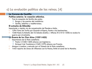 c) La evolución política de los reinos. [4] La Corona de Castilla Política exterior. la vocación atlántica. Tras la conquista de Sevilla dos polos: Burgos y los puertos del cantábrico Sevilla, atlántico y mediterráneo. El estrecho de Gibraltar Importante y rápida vía de comunicación de Flandes e Italia. 1294 Toma de Tarifa por Guzmán el Bueno, frente a los benimerines. 1340 Hasta la Batalla del rió Salado (Cádiz) / Alfonso XI (1312-1350) no acaba la guerra por el estrecho. La Guerra de los Cien Años (1337-1453) Importancia de la flota castellana. Pedro I (1350-1369) alianza con Inglaterra. Enrique II de Trastámara (1369-1379) alianza con Francia. Ataque a Londres y entrada por el Támesis de la flota castellana. 1443 reparto de áreas de influencia con la Hansa, límite el canal de la Mancha. JC Tema 4. La Baja Edad Media. Siglos XIV - XV. 