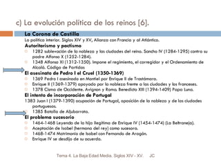 c) La evolución política de los reinos [6]. La Corona de Castilla La política interior. Siglos XIV y XV, Alianza con Francia y al Atlántico. Autoritarismo y pactismo 1282 sublevación de la nobleza y las ciudades del reino. Sancho IV (1284-1295) contra su padre Alfonso X (1252-1284). 1348 Alfonso XI (1312-1350). Impone el regimiento, el corregidor y el Ordenamiento de Alcalá. Código de Partidas El asesinato de Pedro I el Cruel (1350-1369) 1369 Pedro I asesinado en Montiel por Enrique II de Trastámara. Enrique II (1369-1379) apoyado por la nobleza frente a las ciudades y los franceses. 1378 Cisma de Occidente. Avignon y Roma. Benedicto XIII (1394-1409) Papa Luna. El intento de incorporación de Portugal 1383 Juan I (1379-1390) ocupación de Portugal, oposición de la nobleza y de las ciudades portuguesas. 1385 Batalla de Aljubarrota. El problema sucesorio 1464-1468 Leyenda de la hija ilegítima de Enrique IV (1454-1474) (La Beltraneja). Aceptación de Isabel (hermana del rey) como sucesora. 1468-1474 Matrimonio de Isabel con Fernando de Aragón. Enrique IV se desdijo de su acuerdo. JC Tema 4. La Baja Edad Media. Siglos XIV - XV. 