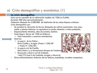 a)  Crisis demográfica y económica. [1] La crisis demográfica Inicio con la represión de la sublevación mudéjar de 1266 en Castilla. Duración 200 años aproximadamente. Población afectada los 5.000.000  de habitantes de los reinos hispano cristianos. Crisis demográfica por: Se paralizó la roturación de tierras. Búsqueda de cultivos comerciales: vino, lana, aceite y plantas tintóreas. La agricultura no podía alimentar a tanta población. Empeoramiento climático, años de carestía, hambre. Peste Negra. Marzo de 1348 en Mallorca.  Fácil transmisión y sucesivas reincidencias. Guerras: La guerra  de los Pedros  . Entre Castilla y Aragón. (Pedro I 1350/69   y Pedro IV 1336/87) La guerra civil de Castilla.   Entre Pedro I y su hermanastro Enrique de Trastámara. (1369-79) Revolución y Guerra civil de Cataluña .  1462/72 (Juan II de Cataluña, Aragón y Navarra) Otros enfrentamientos: fechorías de los Señores, bandidaje, revueltas campesinas. JC Tema 4. La Baja Edad Media. Siglos XIV - XV. 