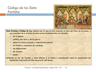 Código de las Siete Partidas Siete Partidas, Código de las , nombre por el que es más conocido el  Libro del Fuero de las Leyes,  y que proviene de su división en siete partes fundamentales de Derecho: de la Iglesia. político, del reino y de la guerra. sobre las cosas, procesal y organización judicial. de familia y relaciones de vasallaje. de obligaciones. de sucesión. penal. Atribuido al rey de Castilla y León Alfonso X el Sabio y considerado como la compilación de legislación bajomedieval más importante del mundo. JC Tema 4. La Baja Edad Media. Siglos XIV - XV. 