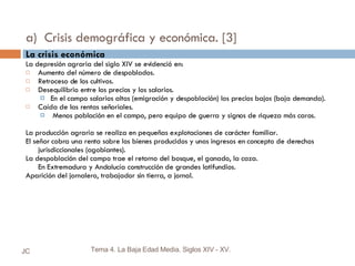 a)  Crisis demográfica y económica. [3] La crisis económica La depresión agraria del siglo XIV se evidenció en: Aumento del número de despoblados. Retroceso de los cultivos. Desequilibrio entre los precios y los salarios. En el campo salarios altos (emigración y despoblación) los precios bajos (baja demanda). Caída de las rentas señoriales. Menos población en el campo, pero equipo de guerra y signos de riqueza más caros. La producción agraria se realiza en pequeñas explotaciones de carácter familiar. El señor cobra una renta sobre los bienes producidos y unos ingresos en concepto de derechos jurisdiccionales (agobiantes). La despoblación del campo trae el retorno del bosque, el ganado, la caza. En Extremadura y Andalucía construcción de grandes latifundios. Aparición del jornalero, trabajador sin tierra, a jornal. JC Tema 4. La Baja Edad Media. Siglos XIV - XV. 