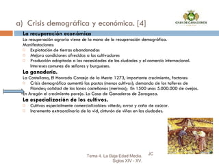 a)  Crisis demográfica y económica. [4] La recuperación económica La recuperación agraria viene de la mano de la recuperación demográfica. Manifestaciones: Explotación de tierras abandonadas Mejora condiciones ofrecidas a los cultivadores Producción adaptada a las necesidades de las ciudades y el comercio internacional. Intereses comunes de señores y burgueses. La ganadería. La Castellana, El Honrado Concejo de la Mesta 1273, importante crecimiento, factores: Crisis demográfica aumentó los pastos (menos cultivos); demanda de los talleres de Flandes; calidad de las lanas castellanas (merinas);  En 1500 unos 5.000.000 de ovejas. En Aragón el crecimiento parejo. La Casa de Ganaderos de Zaragoza. La especialización de los cultivos. Cultivos especialmente comercializables: viñedo, arroz y caña de azúcar. Incremento extraordinario de la vid, cinturón de viñas en las ciudades. JC Tema 4. La Baja Edad Media. Siglos XIV - XV. 