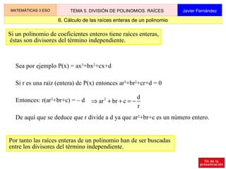 2.2 Ejemplo de división entera MATEMÁTICAS 3 ESO TEMA 5. DIVISIÓN DE POLINOMIOS. RAÍCES Javier Fernández x 3 3x 5  + 8x 4   – 11x 2  – 3x + 6  –  (3x 5  + 2x 4  –4x 3 ) 6x 4  + 4x 3  – 11x 2  – 3x   + 6 Primer paso –  ( 6x 4 + 4x 3  –  8x 2 ) –  3x 2  – 3x   + 6 –  x +  2 + 2x 2 –  1 La división entera de polinomios se realiza del mismo modo que la división entera de números naturales. resto – (– 3x 2  – 2x   + 4) Se resta (–1)  .  d cociente Cociente de los términos de mayor grado Cociente de los términos de mayor grado 3x 2 +2x–4 3x 5  + 8x 4   – 11x 2  – 3x + 6  3x 2 +2x–4 x 3 –  (3x 5  + 2x 4  –4x 3 ) 6x 4 – 4x 3  – 11x 2  – 3x   + 6 Segundo paso 3x 5  + 8x 4   – 11x 2  – 3x + 6  3x 2 +2x–4 x 3  + 2x 2 –  (3x 5  + 2x 4  –4x 3 ) 6x 4 – 4x 3  – 11x 2  – 3x   + 6 –  ( 6x 4 – 4x 3  – 11x 2 ) –  3x 2  – 3x   + 6 Tercer paso Se resta x 3  .  d Se resta 2x 2  .  d Cociente de los términos de mayor grado 