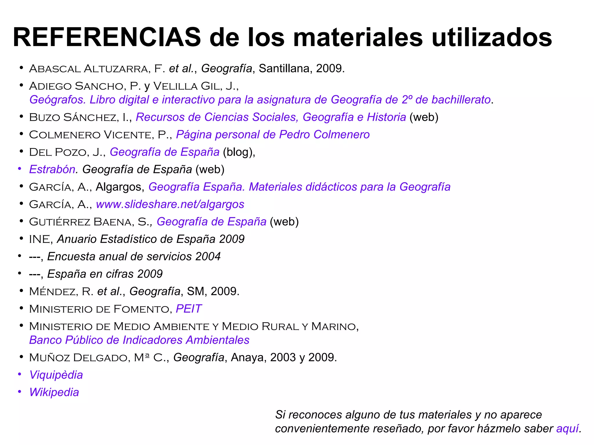 Abascal Altuzarra, F.   et al. ,  Geografía , Santillana, 2009. Adiego Sancho, P.  y  Velilla Gil, J.,  Geógrafos. Libro digital e interactivo para la asignatura de Geografía de 2º de bachillerato . Buzo Sánchez, I. ,  Recursos de Ciencias Sociales, Geografía e Historia  (web) Colmenero Vicente, P.,   Página personal de Pedro Colmenero Del Pozo, J.,   Geografía de España   (blog),  Estrabón . Geografía de España  (web) García, A.,  Algargos,  Geografía España. Materiales didácticos para la Geografía García, A.,   www.slideshare.net/algargos Gutiérrez Baena, S . ,  Geografía de España  (web) INE ,  Anuario Estadístico de España 2009 ---,  Encuesta anual de servicios 2004 ---,  España en cifras 2009 Méndez, R.   et al .,  Geografía , SM, 2009. Ministerio de Fomento,  PEIT Ministerio de Medio Ambiente y Medio Rural y Marino ,  Banco Público de Indicadores Ambientales Muñoz Delgado, Mª C .,  Geografía , Anaya, 2003 y 2009. Viquipèdia Wikipedia REFERENCIAS de los materiales utilizados Si reconoces alguno de tus materiales y no aparece convenientemente reseñado, por favor házmelo saber  aquí . 