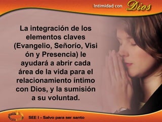 La integración de los
    elementos claves
(Evangelio, Señorío, Visi
    ón y Presencia) le
   ayudará a abrir cada
  área de la vida para el
 relacionamiento íntimo
 con Dios, y la sumisión
      a su voluntad.
 