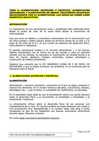 Página 1 de 11
Para más recursos visita: recursosticymas.blogspot.com
TEMA 9: ALIMENTACIÓN, NUTRICIÓN Y DIETÉTICA. ALIMENTACIÓN
EQUILIBRADA Y PLANIFICACIÓN DE MENÚS. TRASTORNOS INFANTILES
RELACIONADOS CON LA ALIMENTACIÓN. LAS HORAS DE COMER COMO
MOMENTOS EDUCATIVOS
INTRODUCCIÓN
La importancia de una alimentación sana y equilibrada está justificada tanto
desde el punto de vista de la salud como desde la prevención de
enfermedades.
Hay una serie de hábitos y costumbres relacionados con la alimentación que
los niños pueden y deben adquirir desde los primeros meses de su vida y a lo
largo de los años de la E.I, ya que inciden en aspectos del desarrollo físico,
socio-afectivo e intelectual.
El aspecto educacional relativo a la correcta alimentación y a los buenos
hábitos relacionados con la misma ha de ser llevado a cabo en estrecha
relación con las familias. Es necesaria la coordinación de escuela-familia a la
hora de marcar objetivos, trabajar contenidos, realizar actividades y
consecución de hábitos alimenticios.
Objetivo muy presente por la LEY ORGÁNICA 2/2006 DE 3 DE MAYO. DE
EDUCACIÓN, y que se podría enmarcar, sin problema, en un contenido para la
Educación para la Salud.
1. ALIMENTACIÓN, NUTRICIÓN Y DIETÉTICA.
ALIMENTACIÓN
Alimentación = proceso voluntario y consciente en el que se eligen, preparan e
ingieren los alimentos. En el inciden factores culturales, económicos, sociales,
psicológico, etc... y por lo tanto, es susceptible de modificación, es educable.
En la actualidad nadie duda de que la alimentación ejerce una acción decisiva
sobre el desarrollo físico y el crecimiento, la morbilidad y mortalidad, y el
rendimiento intelectual.
La alimentación influye sobre el desarrollo físico de las personas con
independencia de su raza. En muchos pueblos las bajas estaturas van unidas a
una alimentación muy desequilibrada y en cambio, tallas más altas y fuerte
complexión se dan en los habitantes con buenas costumbres alimenticias
durante siglos. (Pigmeos ymasais)
Por tanto elegir una buena alimentación requiere:
 