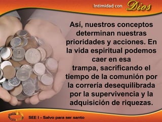 Así, nuestros conceptos
    determinan nuestras
prioridades y acciones. En
la vida espiritual podemos
         caer en esa
   trampa, sacrificando el
tiempo de la comunión por
 la correría desequilibrada
  por la supervivencia y la
  adquisición de riquezas.
 