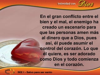 En el gran conflicto entre el
bien y el mal, el enemigo ha
 creado un escenario para
que las personas amen más
 al dinero que a Dios, pues
   así, él puede asumir el
control del corazón. Lo que
  él quiere, es ser adorado
como Dios y todo comienza
        en el corazón.
 