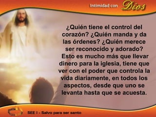 ¿Quién tiene el control del
 corazón? ¿Quién manda y da
  las órdenes? ¿Quién merece
   ser reconocido y adorado?
 Esto es mucho más que llevar
dinero para la iglesia, tiene que
ver con el poder que controla la
 vida diariamente, en todos los
   aspectos, desde que uno se
 levanta hasta que se acuesta.
 