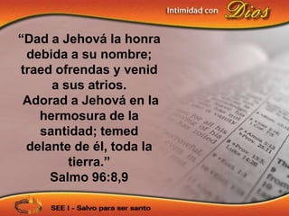 “Dad a Jehová la honra
 debida a su nombre;
traed ofrendas y venid
     a sus atrios.
 Adorad a Jehová en la
   hermosura de la
   santidad; temed
 delante de él, toda la
        tierra.”
     Salmo 96:8,9
 