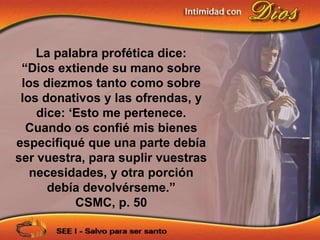 La palabra profética dice:
 “Dios extiende su mano sobre
 los diezmos tanto como sobre
 los donativos y las ofrendas, y
    dice: „Esto me pertenece.
  Cuando os confié mis bienes
especifiqué que una parte debía
ser vuestra, para suplir vuestras
   necesidades, y otra porción
      debía devolvérseme.”
           CSMC, p. 50
 