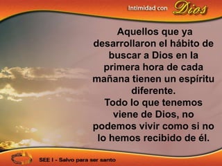 Aquellos que ya
desarrollaron el hábito de
    buscar a Dios en la
   primera hora de cada
mañana tienen un espíritu
         diferente.
   Todo lo que tenemos
     viene de Dios, no
podemos vivir como si no
 lo hemos recibido de él.
 