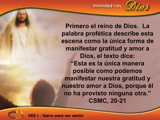 Primero el reino de Dios. La
palabra profética describe esta
escena como la única forma de
 manifestar gratitud y amor a
      Dios, el texto dice:
   “Esta es la única manera
    posible como podemos
 manifestar nuestra gratitud y
nuestro amor a Dios, porque él
 no ha provisto ninguna otra.”
         CSMC, 20-21
 