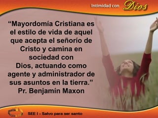“Mayordomía Cristiana es
 el estilo de vida de aquel
 que acepta el señorío de
     Cristo y camina en
        sociedad con
   Dios, actuando como
agente y administrador de
sus asuntos en la tierra.”
    Pr. Benjamín Maxon
 