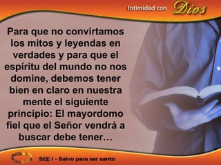 Para que no convirtamos
 los mitos y leyendas en
  verdades y para que el
espíritu del mundo no nos
 domine, debemos tener
 bien en claro en nuestra
     mente el siguiente
 principio: El mayordomo
fiel que el Señor vendrá a
   buscar debe tener…
 