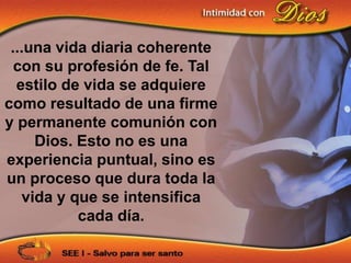 ...una vida diaria coherente
  con su profesión de fe. Tal
  estilo de vida se adquiere
como resultado de una firme
y permanente comunión con
     Dios. Esto no es una
experiencia puntual, sino es
un proceso que dura toda la
   vida y que se intensifica
           cada día.
 