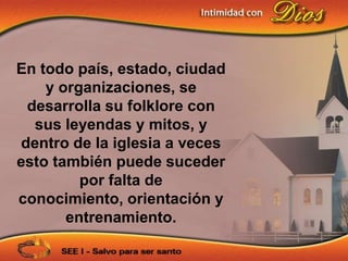 En todo país, estado, ciudad
    y organizaciones, se
 desarrolla su folklore con
  sus leyendas y mitos, y
dentro de la iglesia a veces
esto también puede suceder
         por falta de
conocimiento, orientación y
       entrenamiento.
 