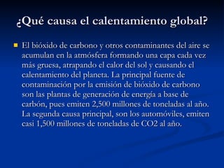 ¿Qué causa el calentamiento global? El bióxido de carbono y otros contaminantes del aire se acumulan en la atmósfera formando una capa cada vez más gruesa, atrapando el calor del sol y causando el calentamiento del planeta. La principal fuente de contaminación por la emisión de bióxido de carbono son las plantas de generación de energía a base de carbón, pues emiten 2,500 millones de toneladas al año. La segunda causa principal, son los automóviles, emiten casi 1,500 millones de toneladas de CO2 al año.  