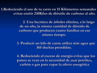 1.Reduciendo el uso de tu carro en 15 Kilómetros semanales evitas emitir 230Kilos de dióxido de carbono al año.          2. Una hectárea de árboles elimina, a lo largo de un año, la misma cantidad de dióxido de carbono que producen cuatro familias en ese mismo tiempo.     3. Producir un kilo de carne utiliza más agua que 365 duchas prendidas.     4. Reduciendo el exceso de energía evitas que los países se vean en la necesidad de usar petróleo, carbón o gas para copar la oferta energética             