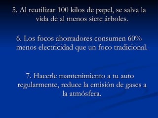 5. Al reutilizar 100 kilos de papel, se salva la vida de al menos siete árboles. 6. Los focos ahorradores consumen 60% menos electricidad que un foco tradicional.    7. Hacerle mantenimiento a tu auto regularmente, reduce la emisión de gases a la atmósfera.    
