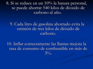 8. Si se reduce en un 10% la basura personal, se puede ahorrar 540 kilos de dioxido de carbono al año.     9. Cada litro de gasolina ahorrado evita la emisión de tres kilos de dióxido de carbono.    10. Inflar correctamente las llantas mejora la tasa de consumo de combustible en más de 3%. 