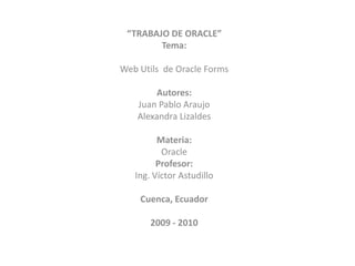 “TRABAJO DE ORACLE”
Tema:
Web Utils de Oracle Forms
Autores:
Juan Pablo Araujo
Alexandra Lizaldes
Materia:
Oracle
Profesor:
Ing. Víctor Astudillo
Cuenca, Ecuador
2009 - 2010
 