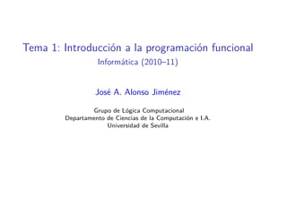 Tema 1: Introducción a la programación funcional
                  Informática (2010–11)


                  José A. Alonso Jiménez

                Grupo de Lógica Computacional
        Departamento de Ciencias de la Computación e I.A.
                     Universidad de Sevilla
 