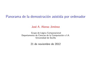 Panorama de la demostración asistida por ordenador

                   José A. Alonso Jiménez

                 Grupo de Lógica Computacional
         Departamento de Ciencias de la Computación e I.A.
                      Universidad de Sevilla


                  21 de noviembre de 2012
 