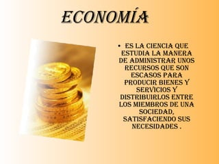 Economía Es la ciencia que estudia la manera de administrar unos recursos que son escasos para producir bienes y servicios y distribuirlos entre los miembros de una sociedad, satisfaciendo sus necesidades . 