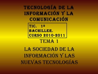 Tecnología de la información y la comunicación Tema 1 La sociedad de la información y las nuevas tecnologías TIC.  1º Bachiller. Curso 2010-2011 