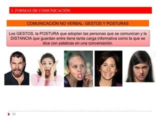 COMUNICACIÓN NO VERBAL: GESTOS Y POSTURAS
Los GESTOS, la POSTURA que adoptan las personas que se comunican y la
DISTANCIA que guardan entre tiene tanta carga informativa como la que se
dice con palabras en una conversación.
Los GESTOS, la POSTURA que adoptan las personas que se comunican y la
DISTANCIA que guardan entre tiene tanta carga informativa como la que se
dice con palabras en una conversación.
13
3. FORMAS DE COMUNICACIÓN
 