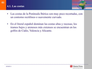 DEMOS 3
4.1. Las costas
• Las costas de la Península Ibérica son muy poco recortadas, con
un contorno rectilíneo o suavemente curvado.
• En el litoral español dominan las costas altas y rocosas; los
tramos bajos y arenosos más extensos se encuentran en los
golfos de Cádiz, Valencia y Alicante.
01
 